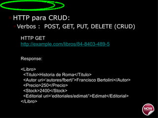 HTTP para CRUD: Verbos :  POST, GET, PUT, DELETE (CRUD) HTTP GET  http://example.com/libros/84-8403-489-5 Response: <Libro> <Titulo>Historia de Roma</Titulo> <Autor uri=‘autores/fbert/’>Francisco Bertolini</Autor> <Precio>250</Precio> <Stock>2400</Stock> <Editorial uri=‘editoriales/edimat/’>Edimat</Editorial> </Libro> 