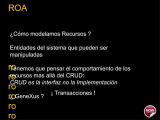 ROA ro ro ro ro ro ro ro ¿Cómo modelamos Recursos ? Entidades del sistema que pueden ser manipuladas Tenemos que pensar el comportamiento de los recursos mas allá del CRUD:  CRUD es la interfaz no la Implementación ¿ GeneXus ?  ¡ Transacciones ! 