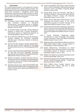 International Journal of Trend in Scientific Research and Development (IJTSRD) @ www.ijtsrd.com eISSN: 2456-6470
@ IJTSRD | Unique Paper ID – IJTSRD29709 | Volume – 4 | Issue – 1 | November-December 2019 Page 767
V. CONCLUSION
The research paper presents a novel approach to protect
virtualized infrastructures against advanced attacks. The
BDSA approach first extracts attack features through graph-
based event correlation, a MapReduce parser based
identification of potential attack paths and then ascertains
attack presence through two-step machine learning,namely
logistic regression and belief propagation.
REFERENCES
[1] B. Niloufer, S. Jessica Saritha, “Implementation of Big
Data Protection Analytics in Virtualized
Infrastructures”, International Journal of Technical
InnovationinModernEngineering&Science(IJTIMES),
Volume-4, Issue-9, 2018.
[2] Dr. M. Bhanu Sridhar, A. Koushik, “A Study of Big Data
Analytics in Clouds with a Security Perspective”,
International Journal of Engineering Research &
Technology (IJERT), Volume-6 Issue-1, 2017.
[3] Mr J L Aldo Stalin, M Badhri Narayanan, Mr. M Deepak,
“Security Analytics for Protecting Virtualized
Infrastructures”, Information Systems & eBusiness
Network. 2017.
[4] [4] Thu Yein Win, Huaglory Tianﬁeld, Quentin Mair,
“Big Data Based Security Analytics for Protecting
Virtualized Infrastructures in Cloud Computing”,IEEE,
2017.
[5] Chaowei Yang, Qunying Huang,ZhenlongLi,KaiLiu,Fei
Hu “Big Data and cloud computing: innovation
opportunities and challenges”, International Journal of
Digital Earth, Volume-10, issue-1, 2017
[6] Motukuri Prashanthi, “Analysis of Security Issues in
Virtualization Cloud Computing”, International Journal
of Computer Science and Mobile ComputingIJCSMC,
Volume-5, Issue-8, 2016.
[7] Ali Gholami, Erwin Laure, “BIG DATA SECURITY AND
PRIVACY ISSUES IN THECLOUD”,International Journal
of Network Security& Its Applications(IJNSA)Volume-
8, Issue-1, 2016.
[8] Varsha, Amit Wadhwa, Swati Gupta, “Study of Security
Issues in Cloud Computing”, International Journal of
Computer Science and Mobile Computing IJCSMC,
Volume-4, Issue-6, 2015.
[9] Lidong Wang, Cheryl Ann Alexander, “Big Data in
Distributed Analytics, Cybersecurity, Cyber Warfare
and Digital Forensics”, Science and Education
Publishing, Volume-1, Issue-1, 2015.
[10] Monjur Ahmed, Mohammad Ashraf Hossain, “Cloud
Computing and Security Issues In the Cloud”,
International Journal of Network Security & Its
Applications (IJNSA), Volume-6, Issue-1, 2014.
[11] Venkata Narasimha Inukollu,Sailaja Arsi,Srinivasa Rao
Ravuri, “Security Issues Associated With Big Data in
Cloud Computing”, International Journal of Network
Security & Its Applications (IJNSA), Volume-6, Issue-3,
2014.
[12] T. Swathi, K.Srikanth, S.Raghunath Reddy,
“Virtualization in Cloud Computing”, International
Journal of Computer Science and Mobile Computing
IJCSMC, Volume-3, Issue-5, 2014.
[13] Muhammad Kazim, Rahat Masood, Muhammad Awais
Shibli, Abdul Ghafoor Abbasi, “Security Aspects of
Virtualization in Cloud Computing”, 2013.
[14] Farzad Sabahi,“Secure Virtualization for Cloud
Environment Using Hypervisor-based Technology”,
International Journal of Machine Learning and
Computing, Volume-2, Issue-1, 2012.
[15] Wentao Liu, “Research on Cloud Computing Security
Problem and Strategy”, IEEE, 2012.
[16] Shubhashis Sengupta,VikrantKaulgud,VibhuSaujanya
Sharma, “Cloud Computing Security - Trends and
Research Directions”, IEEE, 2011.
[17] Pedro Caldeira Neves, Bradley Schmerl, Jorge
Bernardino, Javier Cámara, “Big Data in Cloud
Computing: features and issues”.
 