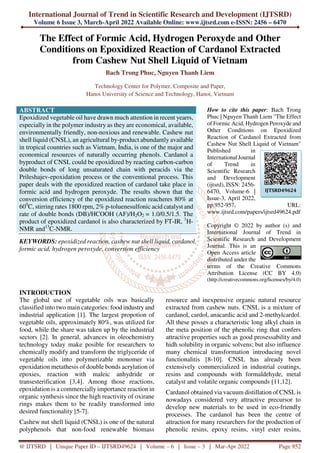 International Journal of Trend in Scientific Research and Development (IJTSRD)
Volume 6 Issue 3, March-April 2022 Available Online: www.ijtsrd.com e-ISSN: 2456 – 6470
@ IJTSRD | Unique Paper ID – IJTSRD49624 | Volume – 6 | Issue – 3 | Mar-Apr 2022 Page 952
The Effect of Formic Acid, Hydrogen Peroxyde and Other
Conditions on Epoxidized Reaction of Cardanol Extracted
from Cashew Nut Shell Liquid of Vietnam
Bach Trong Phuc, Nguyen Thanh Liem
Technology Center for Polymer, Composite and Paper,
Hanoi University of Science and Technology, Hanoi, Vietnam
ABSTRACT
Epoxidized vegetable oil have drawn much attention in recent yearrs,
especially in the polymer industry as they are economical, available,
environmentally friendly, non-noxious and renewable. Cashew nut
shell liquid (CNSL), an agricultural by-product abundantly available
in tropical countries such as Vietnam, India, is one of the major and
economical resources of naturally occurring phenols. Cardanol a
byproduct of CNSL could be epoxidized by reacting carbon-carbon
double bonds of long unsaturated chain with peracids via the
Prileshajev-epoxidation process or the conventional process. This
paper deals with the epoxidized reaction of cardanol take place in
formic acid and hydrogen peroxyde. The results shown that the
conversion efficiency of the epoxidized reaction reacheres 80% at
600
C, stirring rates 1800 rpm, 2% p-toluenesulfonic acid catalyst and
rate of double bonds (DB)/HCOOH (AF)/H2O2 = 1.0/0.5/1.5. The
product of epoxidized cardanol is also characterized by FT-IR, 1
H-
NMR and13
C-NMR.
KEYWORDS: epoxidized reaction, cashew nut shell liquid, cardanol,
formic acid, hydrogen peroxyde, conversion efficiency
How to cite this paper: Bach Trong
Phuc | Nguyen Thanh Liem "The Effect
of Formic Acid, Hydrogen Peroxyde and
Other Conditions on Epoxidized
Reaction of Cardanol Extracted from
Cashew Nut Shell Liquid of Vietnam"
Published in
International Journal
of Trend in
Scientific Research
and Development
(ijtsrd), ISSN: 2456-
6470, Volume-6 |
Issue-3, April 2022,
pp.952-957, URL:
www.ijtsrd.com/papers/ijtsrd49624.pdf
Copyright © 2022 by author (s) and
International Journal of Trend in
Scientific Research and Development
Journal. This is an
Open Access article
distributed under the
terms of the Creative Commons
Attribution License (CC BY 4.0)
(http://creativecommons.org/licenses/by/4.0)
INTRODUCTION
The global use of vegetable oils was basically
classified into two main categories: food industry and
industrial application [1]. The largest propotion of
vegetable oils, approximately 80%, was utilized for
food, while the share was taken up by the industrial
sectors [2]. In general, advances in oleochemistry
technology today make posible for researchers to
chemically modify and transform the triglyceride of
vegetable oils into polymerizable monomer via
epoxidation metathesis of double bonds acrylation of
epoxies, reaction with maleic anhydride or
transesterification [3,4]. Among those reactions,
epoxidation is a commercially importance reaction in
organic synthesis since the high reactivity of oxirane
rings makes them to be readily transformed into
desired functionality [5-7].
Cashew nut shell liquid (CNSL) is one of the natural
polyphenols that non-food renewable biomass
resource and inexpensive organic natural resource
extracted from cashew nuts. CNSL is a mixture of
cardanol, cardol, anacardic acid and 2-methylcardol.
All these posses a characteristic long alkyl chain in
the meta position of the phenolic ring that confers
attractive properties such as good prosessability and
hidh solubility in organic solvens; but also influence
many chemical transformation introducing novel
functionalitis [8-10]. CNSL has already been
extensively commercialized in industrial coatings,
resins and compounds with formaldehyde, metal
catalyst and volatile organic compounds [11,12].
Cardanol obtained via vacuum distillation of CNSL is
nowadays considered very attractive precursor to
develop new materials to be used in eco-friendly
processes. The cardanol has been the centre of
attraction for many researchers for the production of
phenolic resins, epoxy resins, vinyl ester resins,
IJTSRD49624
 