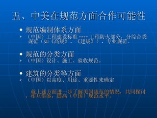 五、中美在规范方面合作可能性 规范编制体系方面 （中国）工程建设标准 ---- 工程防火部分，分综合类  规范（如《高规》、《建规》）、专业规范。 规范的分类方面 （中国）设计、施工、验收规范。 建筑的分类等方面 （中国）以高度、用途、重要性来确定 就上述方面进一步了解美国规范的情况，共同探讨，相互借鉴，提高（中国）规范水平。  