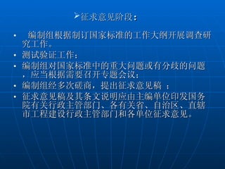 征求意见阶段 ：  编制组根据制订国家标准的工作大纲开展调查研究工作。 测试验证工作； 编制组对国家标准中的重大问题或有分歧的问题，应当根据需要召开专题会议； 编制组经多次磋商，提出征求意见稿 ； 征求意见稿及其条文说明应由主编单位印发国务院有关行政主管部门、各有关省、自治区、直辖市工程建设行政主管部门和各单位征求意见。  
