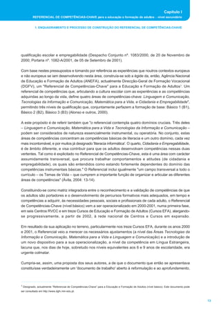 Capítulo I
         REFERENCIAL DE COMPETÊNCIAS-CHAVE para a educação e formação de adultos _ nível secundário


           1. ENQUADRAMENTO E PROCESSO DE CONSTRUÇÃO DO REFERENCIAL DE COMPETÊNCIAS-CHAVE




qualificação escolar e empregabilidade (Despacho Conjunto nº. 1083/2000, de 20 de Novembro de
2000; Portaria nº. 1082-A/2001, de 05 de Setembro de 2001).

Com base nestes pressupostos e tomando por referência as experiências que noutros contextos europeus
e não europeus se iam desenvolvendo nesta área, construía-se sob a égide da, então, Agência Nacional
de Educação e Formação de Adultos (ANEFA), actualmente Direcção-Geral de Formação Vocacional
(DGFV), um "Referencial de Competências-Chave" para a Educação e Formação de Adultos1. Um
referencial de competências que, articulando a cultura escolar com as experiências e as competências
adquiridas ao longo da vida, define quatro áreas de competências-chave: Linguagem e Comunicação,
Tecnologias da Informação e Comunicação, Matemática para a Vida, e Cidadania e Empregabilidade",
permitindo três níveis de qualificação que, conjuntamente perfazem a formação de base: Básico 1 (B1),
Básico 2 (B2), Básico 3 (B3) (Alonso e outros, 2000).

A este propósito é de referir também que "o referencial contempla quatro domínios cruciais. Três deles
_ Linguagem e Comunicação, Matemática para a Vida e Tecnologias da Informação e Comunicação _
podem ser considerados de natureza essencialmente instrumental, ou operatória. No conjunto, estas
áreas de competências concentram as competências básicas de literacia e um outro domínio, cada vez
mais incontornável, e por muitos já designado 'literacia informática'. O quarto, Cidadania e Empregabilidade,
é de âmbito diferente, e visa contribuir para que os adultos desenvolvam competências nessas duas
vertentes. Tal como é explicitado no Referencial de Competências-Chave, esta é uma área com carácter
assumidamente transversal, que procura trabalhar comportamentos e atitudes (de cidadania e
empregabilidade), os quais são entendidos como estando fortemente dependentes do domínio das
competências instrumentais básicas." O Referencial inclui igualmente "um campo transversal a todo o
currículo _ os Temas de Vida _ que cumprem a importante função de organizar e articular as diferentes
áreas de competências" (Ávila, 2004: 13-14).

Constituindo-se como matriz integradora entre o reconhecimento e a validação de competências de que
os adultos são portadores e o desenvolvimento de percursos formativos mais adequados, em tempo e
competências a adquirir, às necessidades pessoais, sociais e profissionais de cada adulto, o Referencial
de Competências-Chave (nível básico) vem a ser operacionalizado em 2000-2001, numa primeira fase,
em seis Centros RVCC e em treze Cursos de Educação e Formação de Adultos (Cursos EFA), alargando-
se progressivamente, a partir de 2002, à rede nacional de Centros e Cursos em expansão.

Em resultado da sua aplicação no terreno, particularmente nos treze Cursos EFA, durante os anos 2000
e 2001, o Referencial veio a merecer os necessários ajustamentos (a nível das Áreas Tecnologias da
Informação e Comunicação, Matemática para a Vida e Linguagem e Comunicação) e a introdução de
um novo dispositivo para a sua operacionalização, a nível da competência em Língua Estrangeira,
lacuna que, nos dias de hoje, sobretudo nos níveis equivalentes aos 6 e 9 anos de escolaridade, era
urgente colmatar.

Cumpria-se, assim, uma proposta dos seus autores, a de que o documento que então se apresentava
constituísse verdadeiramente um 'documento de trabalho' aberto à reformulação e ao aprofundamento,



1 Designado, actualmente “Referencial de Competências-Chave” para a Educação e Formação de Adultos (nível básico). Este documento pode

ser consultado em http://www.dgfv.min-edu.pt.


                                                                                                                                         13
 