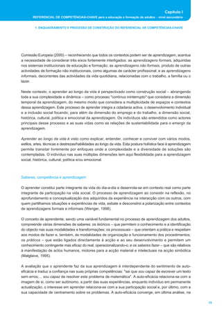 Capítulo I
       REFERENCIAL DE COMPETÊNCIAS-CHAVE para a educação e formação de adultos _ nível secundário


        1. ENQUADRAMENTO E PROCESSO DE CONSTRUÇÃO DO REFERENCIAL DE COMPETÊNCIAS-CHAVE




Comissão Europeia (2000) _ reconhecendo que todos os contextos podem ser de aprendizagem, acentua
a necessidade de considerar três eixos fortemente interligados: as aprendizagens formais, adquiridas
nos sistemas institucionais de educação e formação; as aprendizagens não formais, produto de outras
actividades de formação não institucionais, como algumas de carácter profissional; e as aprendizagens
informais, decorrentes das actividades da vida quotidiana, relacionadas com o trabalho, a família ou o
lazer.

Neste contexto, o aprender ao longo da vida é perspectivado como construção social _ abrangendo
toda a sua complexidade e dinâmica _ como processo "contínuo ininterrupto" que considera a dimensão
temporal da aprendizagem, do mesmo modo que considera a multiplicidade de espaços e contextos
dessa aprendizagem. Este processo de aprender integra a cidadania activa, o desenvolvimento individual
e a inclusão social focando, para além da dimensão do emprego e do trabalho, a dimensão social,
histórica, cultural, política e emocional da aprendizagem. Os indivíduos são entendidos como actores
principais desse processo e as suas vidas como as relações de sustentabilidade para o emergir da
aprendizagem.

Aprender ao longo da vida é visto como explicar, entender, conhecer e conviver com vários modos,
estilos, artes, técnicas e destrezas/habilidades ao longo da vida. Esta postura holística face à aprendizagem
permite transitar livremente por enfoques onde a complexidade e a diversidade de soluções são
contempladas. O indivíduo nas suas múltiplas dimensões tem aqui flexibilidade para a aprendizagem
social, histórica, cultural, política e/ou emocional.



Saberes, competência e aprendizagem

O aprender constitui parte integrante da vida do dia-a-dia e desenrola-se em contexto real como parte
integrante de participação na vida social. O processo de aprendizagem ao consistir na reflexão, no
aprofundamento e conceptualização dos adquiridos da experiência na interacção com os outros, com
quem partilhamos situações e experiências de vida, esbate e desconstroi a polarização entre contextos
de aprendizagens formais e informais (Wenger, 1998).

O conceito de aprendente, sendo uma variável fundamental no processo de aprendizagem dos adultos,
compreende várias dimensões de saberes: os teóricos _ que permitem o conhecimento e a identificação
do objecto nas suas modalidades e transformações; os processuais _ que orientam a prática e respeitam
aos modos de fazer e, também, às modalidades de organização e funcionamento dos procedimentos;
os práticos _ que estão ligados directamente à acção e ao seu desenvolvimento e permitem um
conhecimento contingente mas eficaz do real, operacionalizando-o; e os saberes fazer _ que são relativos
à manifestação de actos humanos, motores para a acção material e intelectuais na acção simbólica
(Malglaive, 1995).

A avaliação que o aprendente faz da sua aprendizagem é interdependente do sentimento de auto-
eficácia e traduz a confiança nas suas próprias competências: "sei que sou capaz de escrever um texto
sem erros;... sou capaz de resolver este problema de matemática". A auto-eficácia relaciona-se com a
imagem de si, como ser autónomo, a partir das suas experiências, enquanto indivíduo em permanente
actualização; o interesse em aprender relaciona-se com a sua participação social e, por último, com a
sua capacidade de centramento sobre os problemas. A auto-eficácia converge, em última análise, na

                                                                                                                15
 
