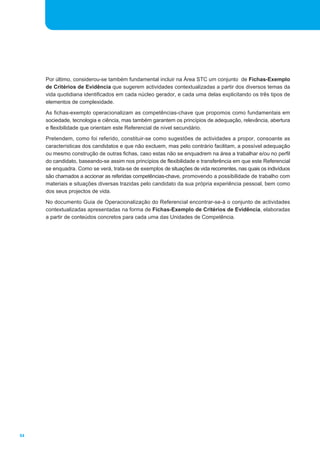 Por último, considerou-se também fundamental incluir na Área STC um conjunto de Fichas-Exemplo
     de Critérios de Evidência que sugerem actividades contextualizadas a partir dos diversos temas da
     vida quotidiana identificados em cada núcleo gerador, e cada uma delas explicitando os três tipos de
     elementos de complexidade.
     As fichas-exemplo operacionalizam as competências-chave que propomos como fundamentais em
     sociedade, tecnologia e ciência, mas também garantem os princípios de adequação, relevância, abertura
     e flexibilidade que orientam este Referencial de nível secundário.
     Pretendem, como foi referido, constituir-se como sugestões de actividades a propor, consoante as
     características dos candidatos e que não excluem, mas pelo contrário facilitam, a possível adequação
     ou mesmo construção de outras fichas, caso estas não se enquadrem na área a trabalhar e/ou no perfil
     do candidato, baseando-se assim nos princípios de flexibilidade e transferência em que este Referencial
     se enquadra. Como se verá, trata-se de exemplos de situações de vida recorrentes, nas quais os indivíduos
     são chamados a accionar as referidas competências-chave, promovendo a possibilidade de trabalho com
     materiais e situações diversas trazidas pelo candidato da sua própria experiência pessoal, bem como
     dos seus projectos de vida.
     No documento Guia de Operacionalização do Referencial encontrar-se-á o conjunto de actividades
     contextualizadas apresentadas na forma de Fichas-Exemplo de Critérios de Evidência, elaboradas
     a partir de conteúdos concretos para cada uma das Unidades de Competência.




54
 