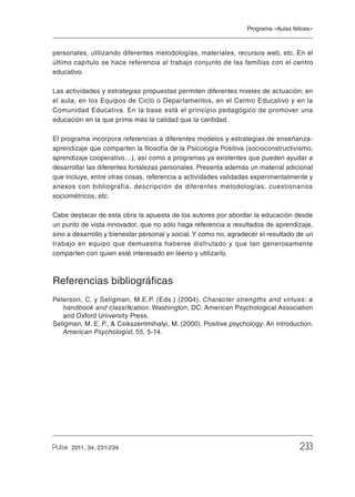 Programa «Aulas felices»

personales, utilizando diferentes metodologías, materiales, recursos web, etc. En el
último capítulo se hace referencia al trabajo conjunto de las familias con el centro
educativo.
Las actividades y estrategias propuestas permiten diferentes niveles de actuación: en
el aula, en los Equipos de Ciclo o Departamentos, en el Centro Educativo y en la
Comunidad Educativa. En la base está el principio pedagógico de promover una
educación en la que prime más la calidad que la cantidad.
El programa incorpora referencias a diferentes modelos y estrategias de enseñanzaaprendizaje que comparten la filosofía de la Psicología Positiva (socioconstructivismo,
aprendizaje cooperativo…), así como a programas ya existentes que pueden ayudar a
desarrollar las diferentes fortalezas personales. Presenta además un material adicional
que incluye, entre otras cosas, referencia a actividades validadas experimentalmente y
anexos con bibliografía, descripción de diferentes metodologías, cuestionarios
sociométricos, etc.
Cabe destacar de esta obra la apuesta de los autores por abordar la educación desde
un punto de vista innovador, que no sólo haga referencia a resultados de aprendizaje,
sino a desarrollo y bienestar personal y social. Y como no, agradecer el resultado de un
trabajo en equipo que demuestra haberse disfrutado y que tan generosamente
comparten con quien esté interesado en leerlo y utilizarlo.

Referencias bibliográficas
Peterson, C. y Seligman, M.E.P. (Eds.) (2004). Character strengths and virtues: a
handbook and classification. Washington, DC: American Psychological Association
and Oxford University Press.
Seligman, M. E. P., & Csikszentmihalyi, M. (2000). Positive psychology: An introduction.
American Psychologist, 55, 5-14.

2011, 34. 231-234

Revista_PULSO_n34.indb 233

233

25/11/11 14:16

 