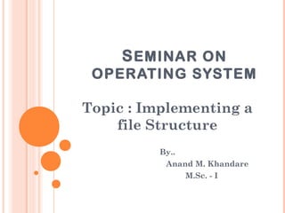 SEMINAR ON 
OPERATING SYSTEM 
Topic : Implementing a 
file Structure 
By.. 
Anand M. Khandare 
M.Sc. - I 
 