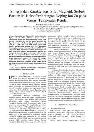 JURNAL SAINS DAN SENI ITS Vol. 1, No. 1, (Sept. 2012) ISSN: 2301-928X F-52
Abstrak—Sintesis Barium M-Heksaferrit (BaFe11,4Zn0,6O19)
doping ion Zn telah dilakukan dengan metode
kopresipitasi. Bahan yang digunakan dalam sintesis yaitu
BaCO3, FeCl3.6H2O dan ion Zn. Dalam penelitian ini
digunakan variasi suhu kalsinasi pada temperatur rendah
yaitu 80o
C, 150o
C, 200o
C dan 280o
C selama 4 jam. Hasil
sintesis dikarakterisasi dengan DSC-TGA (Diffeential
Scanning Calorimetry – Thermogravimetric), XRD (X-ray
Difraction), SEM (Scanning Electron Microscopy) dan
VSM (Vibrating Sample Magnetometer). Barium M-
Heksaferrit terbentuk pada temperatur 150o
C sebesar
72,54% dan mempunyai ukuran partikel sebesar 0,5μm.
Kurva histerisis menunjukkan telah terbentuk softmagnetic
dengan magnetisasi remanensi (Mr) sebesar 0,01 emu/gr,
medan koersivitas (Hc) sebesar 0,00825 Tesla dan
mempunyai magnetisasi tertinggi terjadi ketika medan
koersivitas (Hc) sebesar 1 Tesla dengan magnetisasi sebesar
0,55 emu/gr.
Kata Kunci— barium m-heksaferrit, kopresipitasi,
softmagnetik variasi temperatur rendah.
I. PENDAHULUAN
ARIUM M-HEKSAFERRIT merupakan magnet
keramik yang banyak digunakan dalam berbagai
aplikasi. Ketersediaan bahan baku Barium Heksaferrit
relatif murah dan pembuatannya relatif mudah. Barium
Heksaferrit dapat disintesis dengan beberapa metode
seperti kristalisasi gas, presipitasi hidrotermal, sol-gel,
aerosol, pemanduan mekanik dan kopresipitasi. Salah
satu aplikasi Barium Heksaferrit yaitu dapat digunakan
sebagai bahan pembuat material anti radar / RAM
(Radar Absorbing Material).
Berdasarkan penelitian sebelumnya, telah
disintesis material Barium Heksaferrit dengan berbagai
metode dan tinjauan yang berbeda. Pada penelitian
sebelumnya telah berhasil mensintesis Barium
Heksaferrit dengan metode kopresipitasi pada variasi
konsentrasi ion doping Zn dan menghasilkan prosentase
Barium Heksaferrit (BaFe12-xZnxO19) terbesar pada
konsentrasi x = 0,6 dengan temperatur kalsinasi 100o
C
[1], serta pada Barium Heksaferrit (BaFe12-2xCoxZnxO19)
dengan metode kopresipitasi pada variasi konsentrasi ion
doping Co/Zn dan menghasilkan prosentase Barium
Heksaferrit terbesar pada konsentrasi x = 0,4 dengan
temperatur kalsinasi 270o
C dan substitusi ion doping
tersebut tidak merubah struktur kristal Barium
Heksaferrit [2]. Pada penelitian yang lain, telah berhasil
mensintesis Barium Heksaferrit (BaFe12-2xCoxZnxO19)
dengan metode kopresipitasi pada variasi konsentrasi ion
doping Co/Zn dan menghasilkan prosentase Barium
Heksaferrit terbesar 83,19% pada konsentrasi x = 0,4
dengan temperatur kalsinasi 270o
C yang mempunyai
nilai koersivitas (Hc)sebesar 0,02 T dan magnetisasi
remanensi sebesar 0,5 emu/gr [3].
Barium M-Heksaferrit (BaFe12O19) dikenal
sebagai magnet permanen dengan struktur heksagonal
yang sesuai dengan space group P 63/mmc
(Smith,1959). Struktur BaFe12O19 memanjang ke arah
sumbu z karena berisi 64 atom dengan a=b=5,89 Ådan
c=23,2Å. Ion-ion Ba+2
dan O-2
memiliki ukuran atom
yang hampir sama yaitu Ba+2
= 0,135 dan O-2
= 0,138,
keduanya bersifat non magnetik. Sedangkan ion Fe+3
bersifat magnet dengan jari-jari ionik 0,064 dan ion Fe+2
memiliki jari-jari ionik 0,074 yang menempati posisi
intertisi [4].
Pada penelitian ini akan disintesis serbuk Barium
Heksaferrit (BaFe12-2xZnxO19) ditinjau dari sifat
magnetnya dengan memvariasikan temperatur rendah.
Sintesis dilakukan dengan metode kopresipitasi dan
dengan mendoping ion Zn pada variabel x = 0,6. Serbuk
Barium M-Heksaferrit nantinya akan dikarakterisasi
dengan SEM-EDX (Scanning Electron Microscopy)
untuk mengetahui morfologi sampel dan VSM (Vibrating
Sample Magnetometer) untuk mengetahui sifat
kemagnetannya. Untuk mengidentifikasi fasa yang
terbentuk digunakan XRD (X-Ray Diffractometer) dan
digunakan uji DSC/TGA (Differential Scanning
Calorimetr/ Thermogravimetric Analyzer) untuk
mengetahui heat flow dari material. Diharapkan dalam
penelitian ini mampu memberikan kontribusi dalam
penelitian tentang Barium Heksaferrit dan juga dalam
pengembangan material antiradar dan aplikasi lainnya.
II. METODOLOGI PENELITIAN
A. Metodologi Penelitian
Serbuk Barium M-Heksaferrit dibuat dengan metode
kopresipitasi. Bahan dasar yang digunakan yaitu Barium
karbonat (BaCO3), Iron (III) Cloride Hexahidrate
(FeCl3.H2O), serbuk Zn, HCl 12,063M, NH4OH 6,5M
dan aquades.
Sintesis serbuk Barium M-Heksaferrit dengan
Sintesis dan Karakterisasi Sifat Magnetik Serbuk
Barium M-Heksaferrit dengan Doping Ion Zn pada
Variasi Temperatur Rendah
Ariza Noly Kosasih dan M. Zainuri
Fisika, Fakultas Matematika dan Ilmu Pengetahuan Alam, Institut Teknologi Sepuluh Nopember (ITS)
Jl. Arief Rahman Hakim, Surabaya 60111
E-mail: zainuri@physics.its.ac.id
B
 