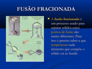 FUSÃO FRACIONADAFUSÃO FRACIONADA
 AA fusão fracionadafusão fracionada éé
um processo usado paraum processo usado para
separar sólidos cujosseparar sólidos cujos
pontos de fusãopontos de fusão sãosão
muito diferentes. Paramuito diferentes. Para
isso é preciso saber a queisso é preciso saber a que
temperaturatemperatura cadacada
elemento que compõe oelemento que compõe o
sólido vai se fundir .sólido vai se fundir .
 