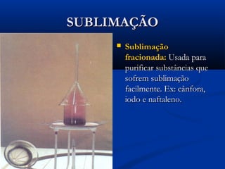 SUBLIMAÇÃOSUBLIMAÇÃO
 SublimaçãoSublimação
fracionada:fracionada: Usada paraUsada para
purificar substâncias quepurificar substâncias que
sofrem sublimaçãosofrem sublimação
facilmente. Ex: cânfora,facilmente. Ex: cânfora,
iodo e naftaleno.iodo e naftaleno.
 