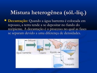 Mistura heterogênea (sól.-líq.)Mistura heterogênea (sól.-líq.)
 Decantação:Decantação: Quando a água barrenta é colocada emQuando a água barrenta é colocada em
repouso, a terra tende a se depositar no fundo dorepouso, a terra tende a se depositar no fundo do
recipiente. A decantação é o processo no qual as fasesrecipiente. A decantação é o processo no qual as fases
se separam devido a uma diferença de densidades.se separam devido a uma diferença de densidades.
 