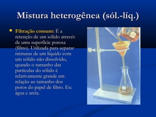 Mistura heterogênea (sól.-líq.)Mistura heterogênea (sól.-líq.)
 Filtração comum:Filtração comum: É aÉ a
retenção de um sólido atravésretenção de um sólido através
de uma superfície porosade uma superfície porosa
(filtro). Utilizada para separar(filtro). Utilizada para separar
misturas de um líquido commisturas de um líquido com
um sólido não dissolvido,um sólido não dissolvido,
quando o tamanho dasquando o tamanho das
partículas do sólido épartículas do sólido é
relativamente grande emrelativamente grande em
relação ao tamanho dosrelação ao tamanho dos
poros do papel de filtro. Ex:poros do papel de filtro. Ex:
água e areia.água e areia.
 