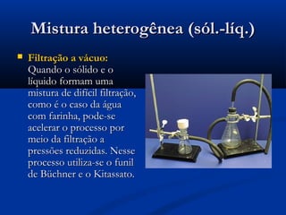 Mistura heterogênea (sól.-líq.)Mistura heterogênea (sól.-líq.)
 Filtração a vácuo:Filtração a vácuo:
Quando o sólido e oQuando o sólido e o
líquido formam umalíquido formam uma
mistura de difícil filtração,mistura de difícil filtração,
como é o caso da águacomo é o caso da água
com farinha, pode-secom farinha, pode-se
acelerar o processo poracelerar o processo por
meio da filtração ameio da filtração a
pressões reduzidas. Nessepressões reduzidas. Nesse
processo utiliza-se o funilprocesso utiliza-se o funil
de Büchner e o Kitassato.de Büchner e o Kitassato.
 