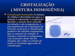 CRISTALIZAÇÃOCRISTALIZAÇÃO
( MISTURA HOMOGÊNEA)( MISTURA HOMOGÊNEA)
 Cristalização fracionadaCristalização fracionada: A mistura: A mistura
de sólidos é dissolvida em água e ade sólidos é dissolvida em água e a
solução é submetida à evaporação.solução é submetida à evaporação.
Quando a solução ficar saturadaQuando a solução ficar saturada
em relação à um componente, oem relação à um componente, o
prosseguimento da evaporação doprosseguimento da evaporação do
solvente acarretará a cristalizaçãosolvente acarretará a cristalização
gradativa do referido componente,gradativa do referido componente,
que se separará da solução. Aque se separará da solução. A
solução, contendo o componentesolução, contendo o componente
cuja saturação ainda não foicuja saturação ainda não foi
atingida, fica sobre os cristais doatingida, fica sobre os cristais do
outro e é chamada água-mãe deoutro e é chamada água-mãe de
cristalização.cristalização.
 