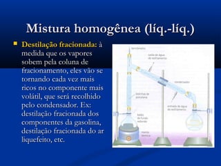 Mistura homogênea (líq.-líq.)Mistura homogênea (líq.-líq.)
 Destilação fracionada:Destilação fracionada: àà
medida que os vaporesmedida que os vapores
sobemsobem pela coluna depela coluna de
fracionamento, eles vão sefracionamento, eles vão se
tornando cada vez maistornando cada vez mais
ricos no componente maisricos no componente mais
volátil, que será recolhidovolátil, que será recolhido
pelo condensador. Ex:pelo condensador. Ex:
destilação fracionada dosdestilação fracionada dos
componentes da gasolina,componentes da gasolina,
destilação fracionada do ardestilação fracionada do ar
liquefeito, etc.liquefeito, etc.
 