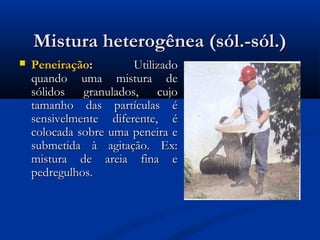 Mistura heterogênea (sól.-sól.)Mistura heterogênea (sól.-sól.)
 PeneiraçãoPeneiração:: UtilizadoUtilizado
quando uma mistura dequando uma mistura de
sólidos granulados, cujosólidos granulados, cujo
tamanho das partículas étamanho das partículas é
sensivelmente diferente, ésensivelmente diferente, é
colocada sobre uma peneira ecolocada sobre uma peneira e
submetida à agitação. Ex:submetida à agitação. Ex:
mistura de areia fina emistura de areia fina e
pedregulhos.pedregulhos.
 
