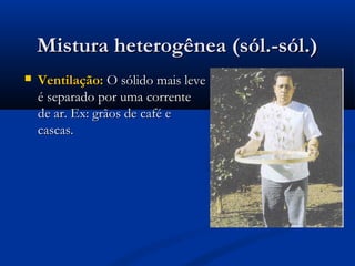 Mistura heterogênea (sól.-sól.)Mistura heterogênea (sól.-sól.)
 Ventilação:Ventilação: O sólido mais leveO sólido mais leve
é separado por uma correnteé separado por uma corrente
de ar. Ex: grãos de café ede ar. Ex: grãos de café e
cascas.cascas.
 