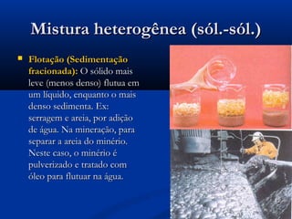 Mistura heterogênea (sól.-sól.)Mistura heterogênea (sól.-sól.)
 Flotação (SedimentaçãoFlotação (Sedimentação
fracionada):fracionada): O sólido maisO sólido mais
leve (menos denso) flutua emleve (menos denso) flutua em
um líquido, enquanto o maisum líquido, enquanto o mais
denso sedimenta. Ex:denso sedimenta. Ex:
serragem e areia, por adiçãoserragem e areia, por adição
de água. Na mineração, parade água. Na mineração, para
separar a areia do minério.separar a areia do minério.
Neste caso, o minério éNeste caso, o minério é
pulverizado e tratado compulverizado e tratado com
óleo para flutuar na água.óleo para flutuar na água.
 