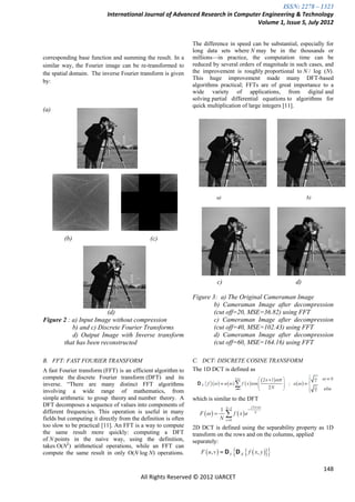 ISSN: 2278 – 1323
                           International Journal of Advanced Research in Computer Engineering & Technology
                                                                                Volume 1, Issue 5, July 2012


                                                                The difference in speed can be substantial, especially for
                                                                long data sets where N may be in the thousands or
corresponding base function and summing the result. In a        millions—in practice, the computation time can be
similar way, the Fourier image can be re-transformed to         reduced by several orders of magnitude in such cases, and
the spatial domain. The inverse Fourier transform is given      the improvement is roughly proportional to N / log (N).
                                                                This huge improvement made many DFT-based
by:
                                                                algorithms practical; FFTs are of great importance to a
                                                                wide variety of applications, from digital and
                                                                solving partial differential equations to algorithms for
                                                                quick multiplication of large integers [11].
(a)




                                                                         a)                                    b)




         (b)                                  (c)




                                                                          c)                              d)

                                                                Figure 3: a) The Original Cameraman Image
                                                                        b) Cameraman Image after decompression
                        (d)                                             (cut off=20, MSE=36.82) using FFT
Figure 2 : a) Input Image without compression                           c) Cameraman Image after decompression
           b) and c) Discrete Fourier Transforms                        (cut off=40, MSE=102.43) using FFT
           d) Output Image with Inverse transform                       d) Cameraman Image after decompression
       that has been reconstructed                                      (cut off=60, MSE=164.16) using FFT

B. FFT: FAST FOURIER TRANSFORM                                  C. DCT: DISCRETE COSINE TRANSFORM
A fast Fourier transform (FFT) is an efficient algorithm to     The 1D DCT is defined as
compute the discrete Fourier transform (DFT) and its
inverse. ―There are many distinct FFT algorithms
involving a wide range of mathematics, from
simple arithmetic to group theory and number theory. A          which is similar to the DFT
DFT decomposes a sequence of values into components of
different frequencies. This operation is useful in many
fields but computing it directly from the definition is often
too slow to be practical [11]. An FFT is a way to compute       2D DCT is defined using the separability property as 1D
the same result more quickly: computing a DFT                   transform on the rows and on the columns, applied
of N points in the naive way, using the definition,             separately:
takes O(N2) arithmetical operations, while an FFT can
compute the same result in only O(N log N) operations.

                                                                                                                     148
                                          All Rights Reserved © 2012 IJARCET
 