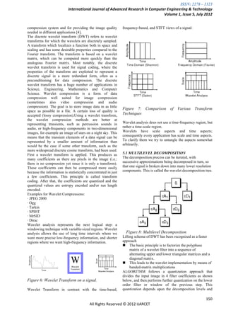 ISSN: 2278 – 1323
                           International Journal of Advanced Research in Computer Engineering & Technology
                                                                                Volume 1, Issue 5, July 2012


compression system and for providing the image quality          frequency-based, and STFT views of a signal:
needed in different applications [4].
The discrete wavelet transform (DWT) refers to wavelet
transforms for which the wavelets are discretely sampled.
A transform which localizes a function both in space and
scaling and has some desirable properties compared to the
Fourier transform. The transform is based on a wavelet
matrix, which can be computed more quickly than the
analogous Fourier matrix. Most notably, the discrete
wavelet transform is used for signal coding, where the
properties of the transform are exploited to represent a
discrete signal in a more redundant form, often as a
preconditioning for data compression. The discrete
wavelet transform has a huge number of applications in
Science, Engineering, Mathematics and Computer
Science. Wavelet compression is a form of data
compression well suited for image compression
(sometimes also video compression and audio
compression). The goal is to store image data in as little
                                                                Figure 7: Comparison of Various Transform
space as possible in a file. A certain loss of quality is
accepted (lossy compression).Using a wavelet transform,         Techniques
the wavelet compression methods are better at
representing transients, such as percussion sounds in           Wavelet analysis does not use a time-frequency region, but
audio, or high-frequency components in two-dimensional          rather a time-scale region.
images, for example an image of stars on a night sky. This      Wavelets have scale aspects and time aspects;
means that the transient elements of a data signal can be       consequently every application has scale and time aspects.
represented by a smaller amount of information than             To clarify them we try to untangle the aspects somewhat
would be the case if some other transform, such as the          arbitrarily.
more widespread discrete cosine transform, had been used.
First a wavelet transform is applied. This produces as          5.1 MULTILEVEL DECOMPOSITION
many coefficients as there are pixels in the image (i.e.:       The decomposition process can be iterated, with
there is no compression yet since it is only a transform).      successive approximations being decomposed in turn, so
These coefficients can then be compressed more easily           that one signal is broken down into many lower resolution
because the information is statistically concentrated in just   components. This is called the wavelet decomposition tree.
a few coefficients. This principle is called transform
coding. After that, the coefficients are quantized and the
quantized values are entropy encoded and/or run length
encoded.
Examples for Wavelet Compressions:
· JPEG 2000
· Ogg
· Tarkin
· SPIHT
· MrSID
· Dirac
Wavelet analysis represents the next logical step: a
windowing technique with variable-sized regions. Wavelet
analysis allows the use of long time intervals where we           Figure 8: Multilevel Decomposition
want more precise low-frequency information, and shorter        Lifting schema of DWT has been recognized as a faster
regions where we want high-frequency information.               approach
                                                                 The basic principle is to factorize the polyphase
                                                                     matrix of a wavelet filter into a sequence of
                                                                     alternating upper and lower triangular matrices and a
                                                                     diagonal matrix.
                                                                 This leads to the wavelet implementation by means of
                                                                     banded-matrix multiplications
                                                                ALGORITHM follows a quantization approach that
                                                                divides the input image in 4 filter coefficients as shown
Figure 6: Wavelet Transform on a signal.                        below, and then performs further quantization on the lower
                                                                order filter or window of the previous step. This
Wavelet Transform in contrast with the time-based,              quantization depends upon the decomposition levels and

                                                                                                                     150
                                          All Rights Reserved © 2012 IJARCET
 
