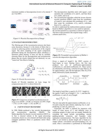 ISSN: 2278 – 1323
                           International Journal of Advanced Research in Computer Engineering & Technology
                                                                                Volume 1, Issue 5, July 2012


maximum numbers of decomposition levels to be entered             The decomposition algorithm starts with signal s, next
are 3 for DWT.                                                     calculates the coordinates of A1 and D1, and then those
                                                                   of A2 andD2, and so on.
                                                                The reconstruction algorithm called the inverse discrete
                                                                   wavelet transform (IDWT) starts from the coordinates
                                                                   of AJand DJ, next calculates the coordinates of AJ–1, and
  The sentence punctuation follows the brackets [2].               then using the coordinates of AJ–1 and DJ–1 calculates
                                                                   those of AJ–2, and so on.
                                                                In order to understand the multiresolution analysis concept
                                                                based on Mallat‘s algorithm it is very useful to represent
                                                                the wavelet transform as a pyramid, as shown in figure 12.
                                                                The basis of the pyramid is the original image, with C
                                                                columns and R rows.

  Figure 9: Wavelet Decomposition of Image

5.2 WAVELET RECONSTRUCTION
The filtering part of the reconstruction process also bears
some discussion, because it is the choice of filters that is
crucial in achieving perfect reconstruction of the original
signal. The down sampling of the signal components
performed during the decomposition phase introduces a
distortion called aliasing. It turns out that by carefully      Figure 12: Pyramidal representation of Mallat’s
choosing filters for the decomposition and reconstruction
                                                                wavelet decomposition algorithm.
phases that are closely related (but not identical), we can
"cancel out" the effects of aliasing.
                                                                Given a signal s of length N, the DWT consists of
                                                                log2N stages at most. Starting from s, the first step
                                                                produces two sets of coefficients: approximation
                                                                coefficients cA1, and detail coefficients cD1. These vectors
                                                                are obtained by convolving s with the low-pass filter Lo_D
                                                                for approximation, and with the high-pass filter Hi_D for
                                                                detail, followed by dyadic decimation.



Figure 10: Wavelet Reconstruction
Results of Wavelet transform on Lena image for
compression ratio of 2:1 is shown below [6] :



                                                                The length of each filter is equal to 2n. If N = length (s),
                                                                the signals F and G are of length N + 2n – 1, and then the
                                                                coefficients cA1 and cD1 are of length

Figure 11: Comparison of optimal wavelet functions for
image Lena (PSNR = 36 dB). (a) Original. (b) DW-5 (PQS
= 2.93). (c) CW-3 (PQS = 3.10). (d) BW-2.2                      The next step splits the approximation coefficients cA1 in
                                                                two parts using the same scheme, replacing s by cA1 and
    6.   FAST WAVELET TRANSFORM                                 producing cA2 and cD2, and so on.
                                                                   Classically, the DWT is defined for sequences with
In 1988, Mallat produced a fast wavelet decomposition           length of some power of 2, and different ways of
and     reconstruction     algorithm      [Mal89].   The        extending samples of other sizes are needed. Methods for
Mallat algorithm for discrete wavelet transform (DWT) is,       extending the signal include zero-padding, smooth
in fact, a classical scheme in the signal processing            padding, periodic extension, and boundary value
community, known as a two-channel sub band coder using          replication (summarization). The basic algorithm for the
conjugate quadrature filters or quadrature mirror filters       DWT is not limited to dyadic length and is based on a
(QMFs).                                                         simple scheme: convolution and downsampling [13]. As
                                                                usual, when a convolution is performed on finite-length

                                                                                                                         151
                                         All Rights Reserved © 2012 IJARCET
 