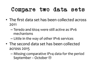 Compare two data sets
•  The	ﬁrst	data	set	has	been	collected	across	
2011	
– Teredo	and	6to4	were	still	active	as	IPv6	
mechanisms	
– Little	in	the	way	of	other	IPv6	services	
•  The	second	data	set	has	been	collected	
across	2015	
– Missing	comparative	IPv4	data	for	the	period	
September	–	October	L	
 