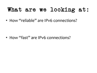 What are we looking at:
•  How	“reliable”	are	IPv6	connections?	
	
	
•  How	“fast”	are	IPv6	connections?	
 