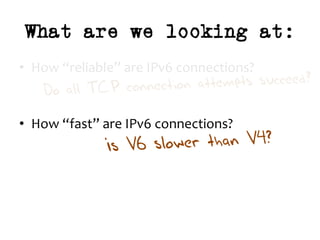 What are we looking at:
•  How	“reliable”	are	IPv6	connections?	
	
	
•  How	“fast”	are	IPv6	connections?	
Do all TCP connection attempts succeed?
Is V6 slower than V4?
 