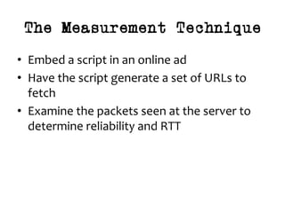 The Measurement Technique
•  Embed	a	script	in	an	online	ad	
•  Have	the	script	generate	a	set	of	URLs	to	
fetch	
•  Examine	the	packets	seen	at	the	server	to	
determine	reliability	and	RTT	
 