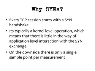 Why SYNs?
•  Every	TCP	session	starts	with	a	SYN	
handshake	
•  Its	typically	a	kernel	level	operation,	which	
means	that	there	is	little	in	the	way	of	
application	level	interaction	with	the	SYN	
exchange	
•  On	the	downside	there	is	only	a	single	
sample	point	per	measurement	
 
