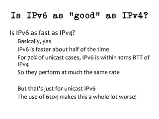 Is IPv6 as “good” as IPv4?
Is	IPv6	as	fast	as	IPv4?	
Basically,	yes	
IPv6	is	faster	about	half	of	the	time	
For	70%	of	unicast	cases,	IPv6	is	within	10ms	RTT	of	
IPv4	
So	they	perform	at	much	the	same	rate	
	
But	that’s	just	for	unicast	IPv6	
The	use	of	6to4	makes	this	a	whole	lot	worse!	
 