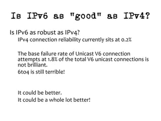 Is IPv6 as “good” as IPv4?
Is	IPv6	as	robust	as	IPv4?	
IPv4	connection	reliability	currently	sits	at	0.2%	
	
The	base	failure	rate	of	Unicast	V6	connection	
attempts	at	1.8%	of	the	total	V6	unicast	connections	is	
not	brilliant.		
6to4	is	still	terrible!	
	
	
It	could	be	better.	
It	could	be	a	whole	lot	better!	
	
	
 