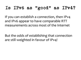 Is IPv6 as “good” as IPv4?
If	you	can	establish	a	connection,	then	IPv4	
and	IPv6	appear	to	have	comparable	RTT	
measurements	across	most	of	the	Internet	
	
But	the	odds	of	establishing	that	connection	
are	still	weighted	in	favour	of	IPv4!		
 