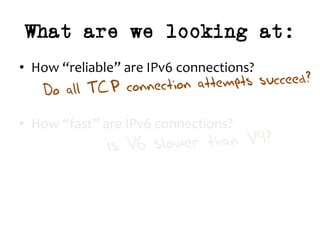 What are we looking at:
•  How	“reliable”	are	IPv6	connections?	
	
	
•  How	“fast”	are	IPv6	connections?	
Do all TCP connection attempts succeed?
Is V6 slower than V4?
 