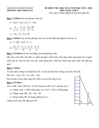 UBND QUẬN BÌNH THẠNH ĐỀ KIỂM TRA HỌC KỲ II NĂM HỌC 2019 - 2020
TRƯỜNG THCS ĐỐNG ĐA MÔN TOÁN LỚP 8
Thời gian: 90 phút (không kể thời gian phát đề)
Bài 1: (3 điểm) Giải các phương trình sau:
a)   2
3x 3 5x 5x 7 15x
   
b) 2
x x 5 3x 10
x 2 x 2 x 4
 
 
  
c) 2x 5 3x 10
  
Bài 2: (2 điểm) Giải các bất phương trình sau và biểu diễn tập nghiệm trên trục số:
a)  
3 2 3 2x 5 x
   
b)
2x 3 x 1 x 3 x 4
3 12 4 6
   
  
Bài 3: (1,5 điểm) Giải bài toán bằng cách lập phương trình:
Một khu vườn hình chữ nhật có chiều dài gấp 3 chiều rộng. Nếu tăng chiều rộng thêm 5m và giảm
chiều dài đi 10m thì diện tích khu vườn không đổi. Tính kích thước khu vườn hình chữ nhật ban
đầu?
Bài 4: (1 điểm)
Tòa nhà AB có bóng trên mặt đất là AC và một cột điện DE có bóng trên mặt đất là DC.
Biết AD = 33m ; CD = 3m ; DE = 18m.
Hỏi tòa nhà có bao nhiêu tầng biết chiều cao của mỗi tầng là 3m.
Bài 5: (2,5 điểm)
Cho  ABC nhọn (AB<AC). Vẽ hai đường cao BE và CF cắt nhau tại H.
a) Chứng minh:  ABE đồng dạng với  ACF. Viết tỉ số đồng dạng
b) Chứng minh: HB . HE = HC . HF.
c) Đường thẳng BC cắt đường thẳng EF tại I.
Chứng minh: góc IFB bằng góc ICE.
E
A C
B
D
 