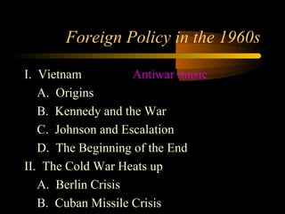 Foreign Policy in the 1960s
I. Vietnam Antiwar music
A. Origins
B. Kennedy and the War
C. Johnson and Escalation
D. The Beginning of the End
II. The Cold War Heats up
A. Berlin Crisis
B. Cuban Missile Crisis
 