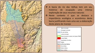 ❖ A bacia do rio das Velhas tem em seu
histórico de ocupação uma intensa
exploração de seus recursos naturais
❖ Neste contexto é que se destaca a
importância ecológica e econômica desta
bacia justificando mais uma vez a elaboração
deste plano de manejo
 