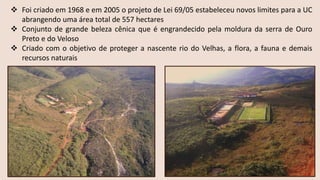 ❖ Foi criado em 1968 e em 2005 o projeto de Lei 69/05 estabeleceu novos limites para a UC
abrangendo uma área total de 557 hectares
❖ Conjunto de grande beleza cênica que é engrandecido pela moldura da serra de Ouro
Preto e do Veloso
❖ Criado com o objetivo de proteger a nascente rio do Velhas, a flora, a fauna e demais
recursos naturais
 