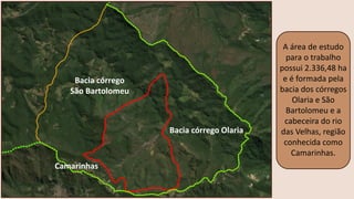 A área de estudo
para o trabalho
possui 2.336,48 ha
e é formada pela
bacia dos córregos
Olaria e São
Bartolomeu e a
cabeceira do rio
das Velhas, região
conhecida como
Camarinhas.
Bacia córrego Olaria
Bacia córrego
São Bartolomeu
Camarinhas
 