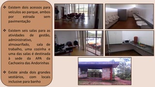 ❖ Existem dois acessos para
veículos ao parque, ambos
por estrada sem
pavimentação
❖ Existem seis salas para as
atividades de gestão,
administrativo,
almoxarifado, sala de
trabalho, uma cozinha e
uma das salas é destinada
à sede da APA da
Cachoeira das Andorinhas
❖ Existe ainda dois grandes
vestiários, com locais
inclusive para banho
 