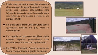 ❖ Existe uma estrutura esportiva composta
de um campo de futebol gramado e um de
areia, uma quadra poliesportiva com
tabela de basquete com iluminação para
uso noturno, uma quadra de tênis e um
parque infantil
❖ Em outra área, existe uma estrutura com 5
quiosques dotados de pia, mesa e
churrasqueira
❖ Em relação ao processo fundiário, ainda
existem algumas propriedades com
pendência no processo de regularização
❖ Em 2016 a Fundação Gorceix assumiu de
forma compartilhada a gestão do parque
 