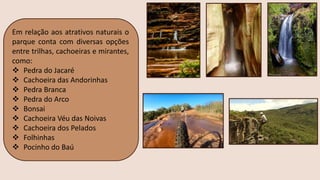 Em relação aos atrativos naturais o
parque conta com diversas opções
entre trilhas, cachoeiras e mirantes,
como:
❖ Pedra do Jacaré
❖ Cachoeira das Andorinhas
❖ Pedra Branca
❖ Pedra do Arco
❖ Bonsai
❖ Cachoeira Véu das Noivas
❖ Cachoeira dos Pelados
❖ Folhinhas
❖ Pocinho do Baú
 