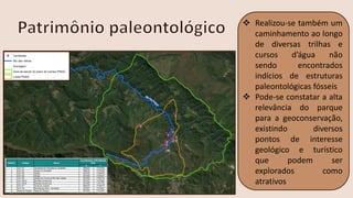 ❖ Realizou-se também um
caminhamento ao longo
de diversas trilhas e
cursos d’água não
sendo encontrados
indícios de estruturas
paleontológicas fósseis
❖ Pode-se constatar a alta
relevância do parque
para a geoconservação,
existindo diversos
pontos de interesse
geológico e turístico
que podem ser
explorados como
atrativos
 