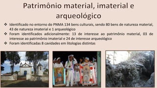 ❖ Identificado no entorno do PNMA 134 bens culturais, sendo 80 bens de natureza material,
43 de natureza imaterial e 1 arqueológico
❖ Foram identificados adicionalmente: 13 de interesse ao patrimônio material, 03 de
interesse ao patrimônio imaterial e 24 de interesse arqueológico
❖ Foram identificadas 8 cavidades em litologias distintas
 