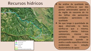 ❖ Na análise da qualidade das
águas verificou-se que dos
pontos selecionados apenas o
da região da nascente do rio
das Velhas não apresentou
condições apreciáveis de
qualidade
❖ No que tange à quantidade de
água observada na bacia,
verifica-se que a mesma,
apresenta ofertas hídricas
substanciais, mesmo nos
períodos de estiagem,
principalmente quando se
avalia a vazão específica mínima
evidenciada na estação
fluviométrica de apoio
 