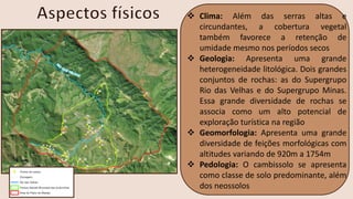 ❖ Clima: Além das serras altas e
circundantes, a cobertura vegetal
também favorece a retenção de
umidade mesmo nos períodos secos
❖ Geologia: Apresenta uma grande
heterogeneidade litológica. Dois grandes
conjuntos de rochas: as do Supergrupo
Rio das Velhas e do Supergrupo Minas.
Essa grande diversidade de rochas se
associa como um alto potencial de
exploração turística na região
❖ Geomorfologia: Apresenta uma grande
diversidade de feições morfológicas com
altitudes variando de 920m a 1754m
❖ Pedologia: O cambissolo se apresenta
como classe de solo predominante, além
dos neossolos
 
