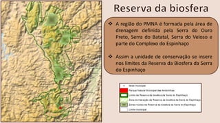 ❖ A região do PMNA é formada pela área de
drenagem definida pela Serra do Ouro
Preto, Serra do Batatal, Serra do Veloso e
parte do Complexo do Espinhaço
❖ Assim a unidade de conservação se insere
nos limites da Reserva da Biosfera da Serra
do Espinhaço
 