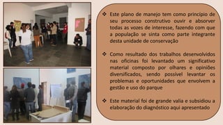 ❖ Este plano de manejo tem como princípio de
seu processo construtivo ouvir e absorver
todas as vozes de interesse, fazendo com que
a população se sinta como parte integrante
desta unidade de conservação
❖ Como resultado dos trabalhos desenvolvidos
nas oficinas foi levantado um significativo
material composto por olhares e opiniões
diversificados, sendo possível levantar os
problemas e oportunidades que envolvem a
gestão e uso do parque
❖ Este material foi de grande valia e subsidiou a
elaboração do diagnóstico aqui apresentado
 