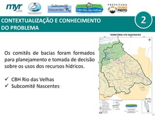 CONTEXTUALIZAÇÃO E CONHECIMENTO
DO PROBLEMA
10
Os comitês de bacias foram formados
para planejamento e tomada de decisão
sobre os usos dos recursos hídricos.
 CBH Rio das Velhas
 Subcomitê Nascentes
 
