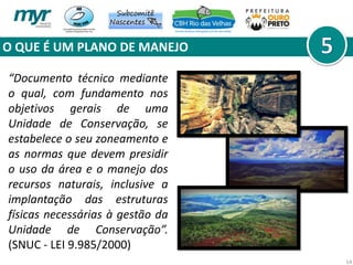 O QUE É UM PLANO DE MANEJO
14
“Documento técnico mediante
o qual, com fundamento nos
objetivos gerais de uma
Unidade de Conservação, se
estabelece o seu zoneamento e
as normas que devem presidir
o uso da área e o manejo dos
recursos naturais, inclusive a
implantação das estruturas
físicas necessárias à gestão da
Unidade de Conservação”.
(SNUC - LEI 9.985/2000)
 